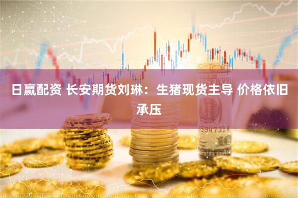 日赢配资 长安期货刘琳：生猪现货主导 价格依旧承压