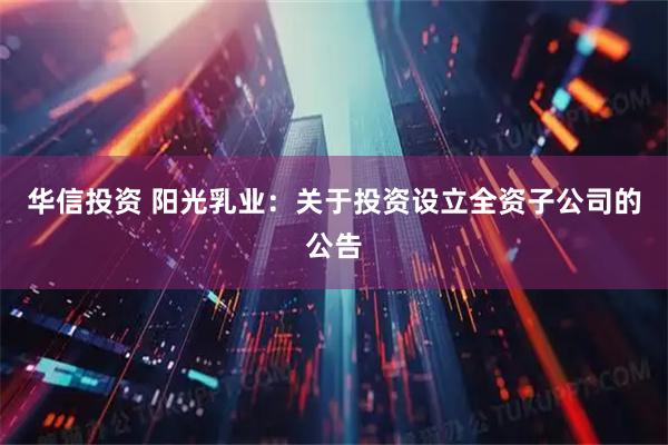 华信投资 阳光乳业：关于投资设立全资子公司的公告