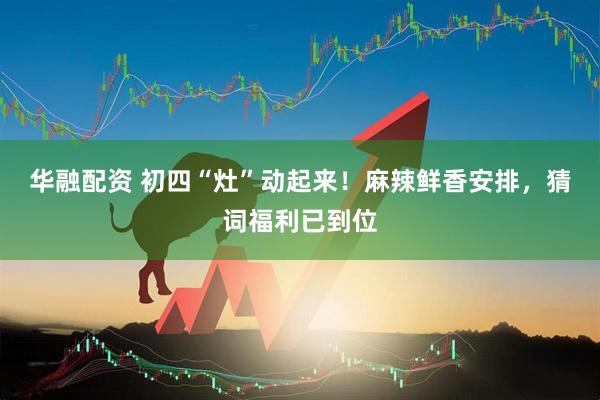 华融配资 初四“灶”动起来！麻辣鲜香安排，猜词福利已到位