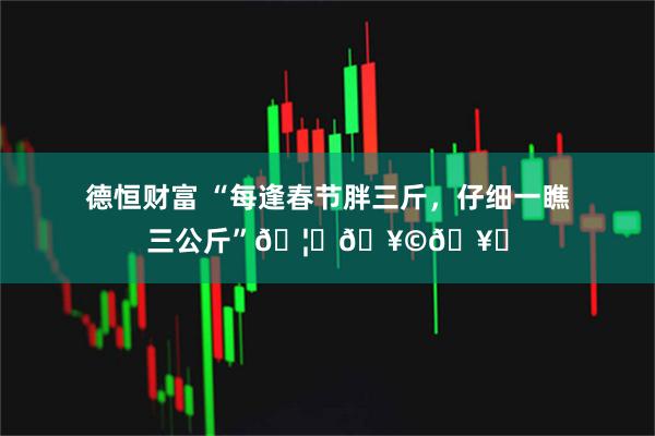 德恒财富 “每逢春节胖三斤，仔细一瞧三公斤”🦞🥩🥟